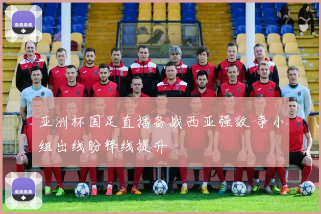 亚洲杯国足直播备战西亚强敌 争小组出线盼锋线提升