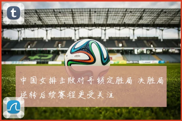 中国女排击败对手锁定胜局 决胜局逆转后续赛程更受关注