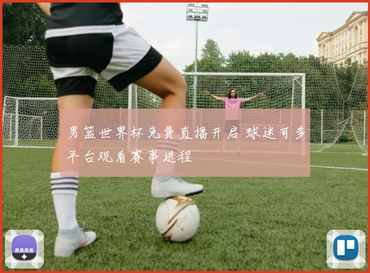 男篮世界杯免费直播开启 球迷可多平台观看赛事进程