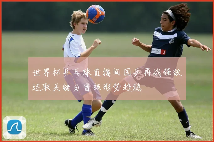 世界杯乒乓球直播间国乒再战强敌连取关键分晋级形势趋稳