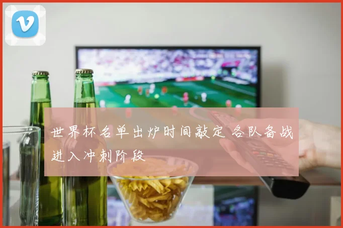 世界杯名单出炉时间敲定 各队备战进入冲刺阶段