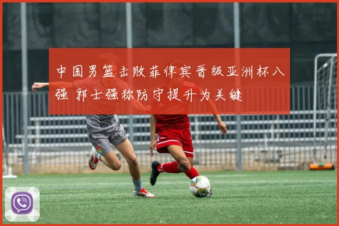 中国男篮击败菲律宾晋级亚洲杯八强 郭士强称防守提升为关键