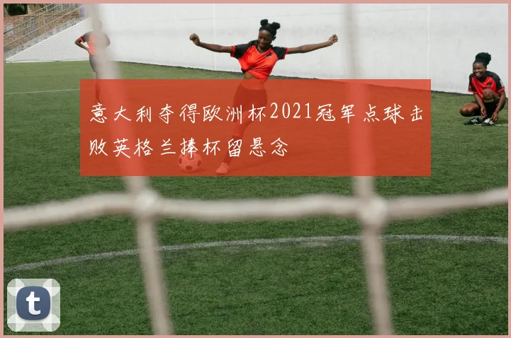 意大利夺得欧洲杯2021冠军点球击败英格兰捧杯留悬念