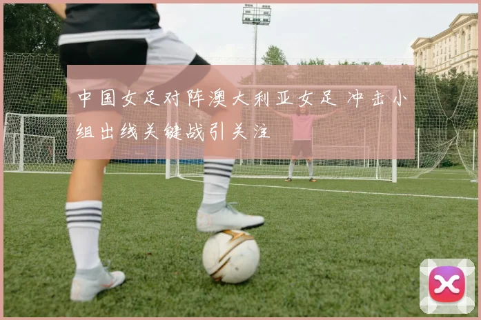 中国女足对阵澳大利亚女足 冲击小组出线关键战引关注