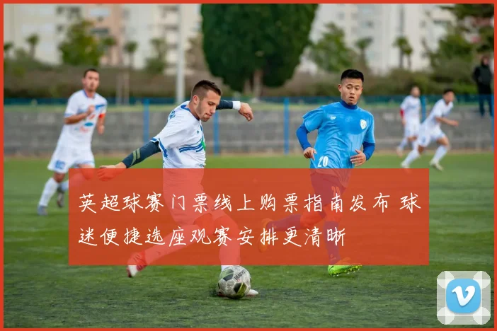 英超球赛门票线上购票指南发布 球迷便捷选座观赛安排更清晰