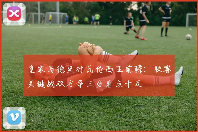 皇家马德里对瓦伦西亚前瞻：联赛关键战双方争三分看点十足