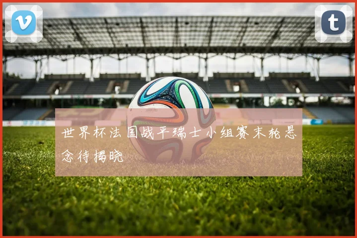 世界杯法国战平瑞士小组赛末轮悬念待揭晓