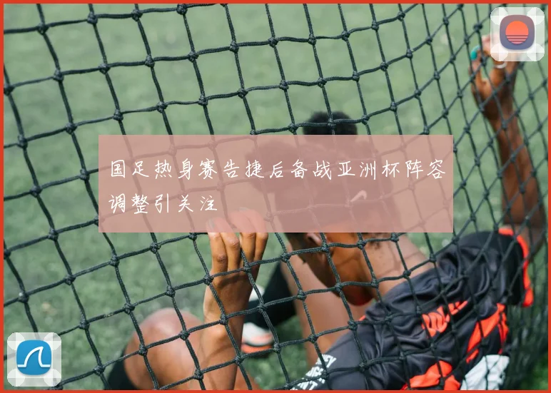 国足热身赛告捷后备战亚洲杯阵容调整引关注