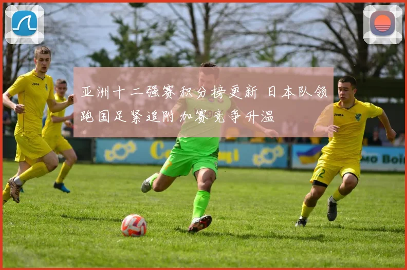 亚洲十二强赛积分榜更新 日本队领跑国足紧追附加赛竞争升温