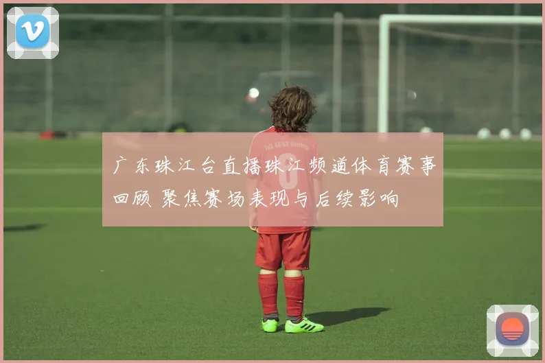 广东珠江台直播珠江频道体育赛事回顾 聚焦赛场表现与后续影响