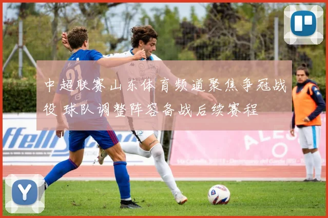 中超联赛山东体育频道聚焦争冠战役 球队调整阵容备战后续赛程