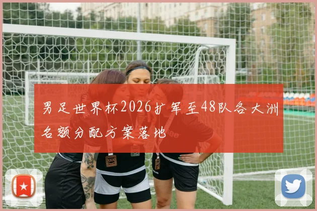 男足世界杯2026扩军至48队各大洲名额分配方案落地