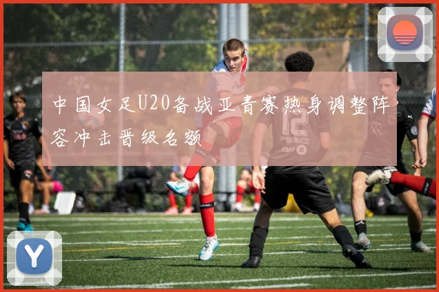 中国女足U20备战亚青赛热身调整阵容冲击晋级名额