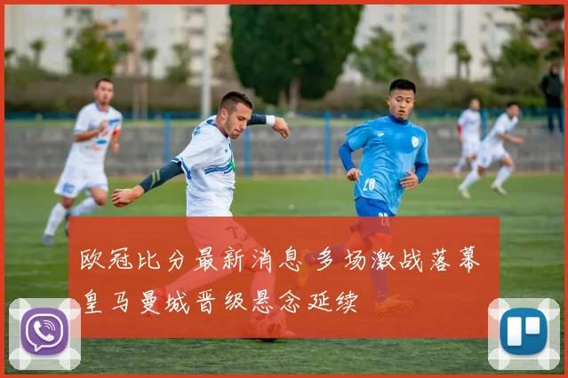 欧冠比分最新消息 多场激战落幕 皇马曼城晋级悬念延续