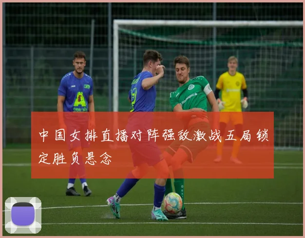 中国女排直播对阵强敌激战五局锁定胜负悬念