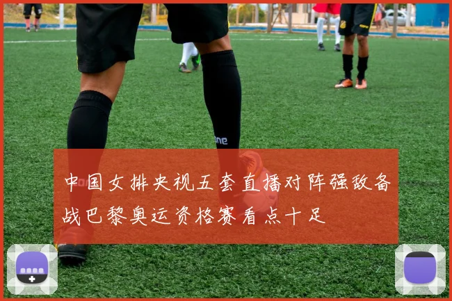 中国女排央视五套直播对阵强敌备战巴黎奥运资格赛看点十足