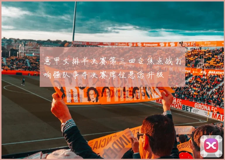 意甲女排半决赛第三回合焦点战打响强队争夺决赛席位悬念升级