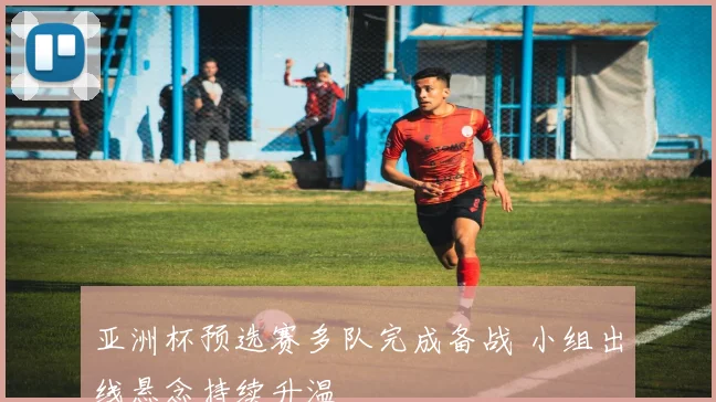 亚洲杯预选赛多队完成备战 小组出线悬念持续升温